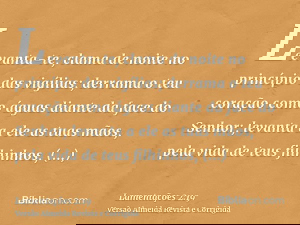 Levanta-te, clama de noite no princípio das vigílias; derrama o teu coração como águas diante da face do Senhor; levanta a ele as tuas mãos, pela vida de teus f