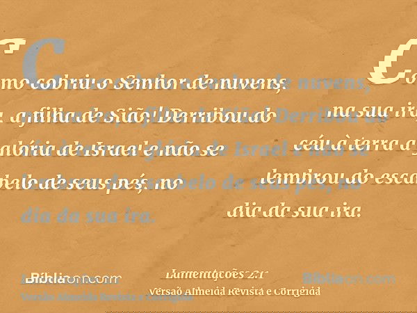 Como cobriu o Senhor de nuvens, na sua ira, a filha de Sião! Derribou do céu à terra a glória de Israel e não se lembrou do escabelo de seus pés, no dia da sua