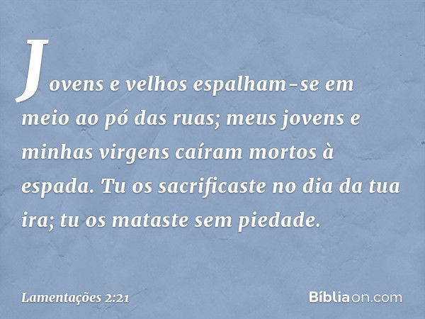 Jovens e velhos espalham-se
em meio ao pó das ruas;
meus jovens e minhas virgens
caíram mortos à espada.
Tu os sacrificaste no dia da tua ira;
tu os mataste sem