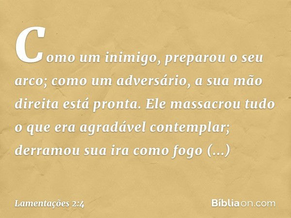 Como um inimigo, preparou o seu arco;
como um adversário,
a sua mão direita está pronta.
Ele massacrou tudo o que era
agradável contemplar;
derramou sua ira com