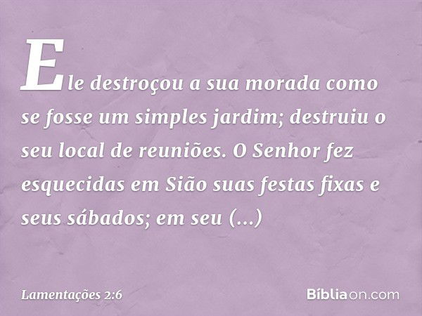 Ele destroçou a sua morada
como se fosse um simples jardim;
destruiu o seu local de reuniões.
O Senhor fez esquecidas em Sião
suas festas fixas e seus sábados;
