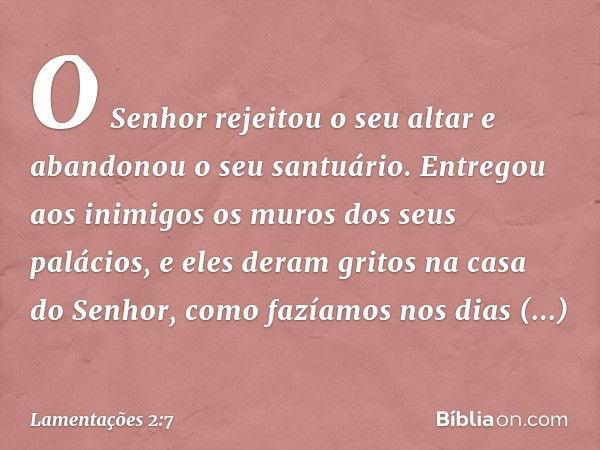 O Senhor rejeitou o seu altar e
abandonou o seu santuário.
Entregou aos inimigos
os muros dos seus palácios,
e eles deram gritos na casa do Senhor,
como fazíamo