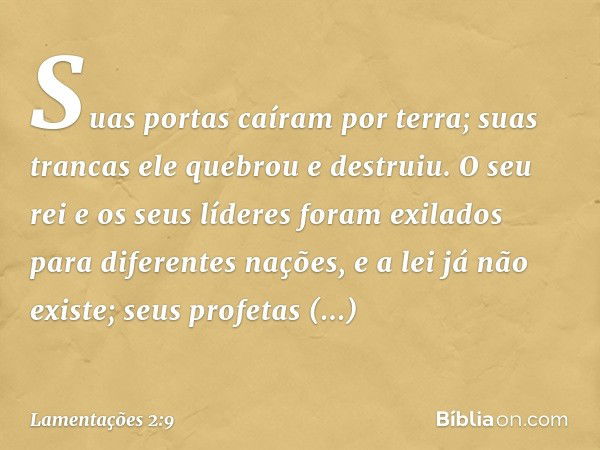 Suas portas caíram por terra;
suas trancas ele quebrou e destruiu.
O seu rei e os seus líderes
foram exilados para diferentes nações,
e a lei já não existe;
seu