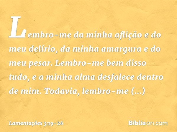 Lembro-me da minha aflição
e do meu delírio,
da minha amargura e do meu pesar. Lembro-me bem disso tudo,
e a minha alma desfalece dentro de mim. Todavia, lembro