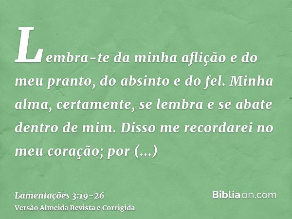 Lembra-te da minha aflição e do meu pranto, do absinto e do fel.Minha alma, certamente, se lembra e se abate dentro de mim.Disso me recordarei no meu coração; p