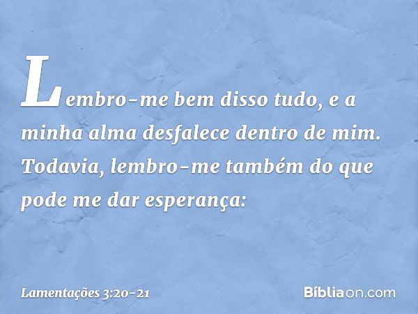 Lembro-me bem disso tudo,
e a minha alma desfalece dentro de mim. Todavia, lembro-me também
do que pode me dar esperança: -- Lamentações 3:20-21