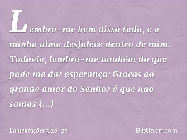 Lembro-me bem disso tudo,
e a minha alma desfalece dentro de mim. Todavia, lembro-me também
do que pode me dar esperança: Graças ao grande amor do Senhor
é que 