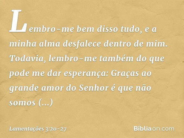 Lembro-me bem disso tudo,
e a minha alma desfalece dentro de mim. Todavia, lembro-me também
do que pode me dar esperança: Graças ao grande amor do Senhor
é que 