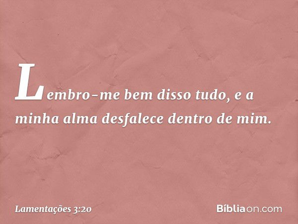 Lembro-me bem disso tudo,
e a minha alma desfalece dentro de mim. -- Lamentações 3:20