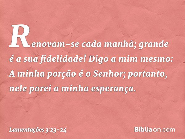 Renovam-se cada manhã;
grande é a sua fidelidade! Digo a mim mesmo:
A minha porção é o Senhor;
portanto, nele porei a minha esperança. -- Lamentações 3:23-24