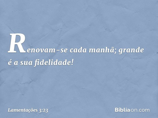 Renovam-se cada manhã;
grande é a sua fidelidade! -- Lamentações 3:23