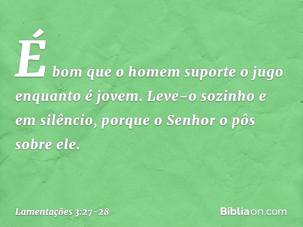 É bom que o homem suporte o jugo
enquanto é jovem. Leve-o sozinho e em silêncio,
porque o Senhor o pôs sobre ele. -- Lamentações 3:27-28