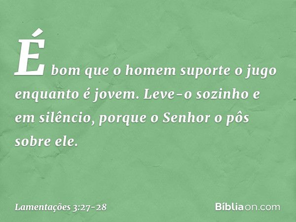 É bom que o homem suporte o jugo
enquanto é jovem. Leve-o sozinho e em silêncio,
porque o Senhor o pôs sobre ele. -- Lamentações 3:27-28