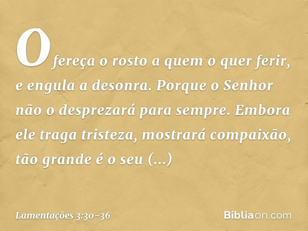 Ofereça o rosto a quem o quer ferir,
e engula a desonra. Porque o Senhor
não o desprezará para sempre. Embora ele traga tristeza,
mostrará compaixão,
tão grande