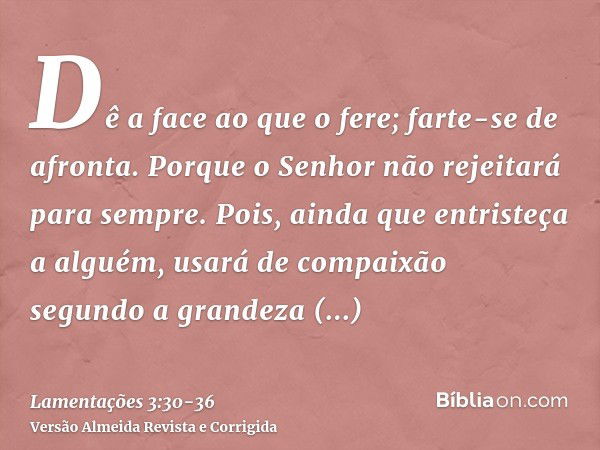 Dê a face ao que o fere; farte-se de afronta.Porque o Senhor não rejeitará para sempre.Pois, ainda que entristeça a alguém, usará de compaixão segundo a grandez