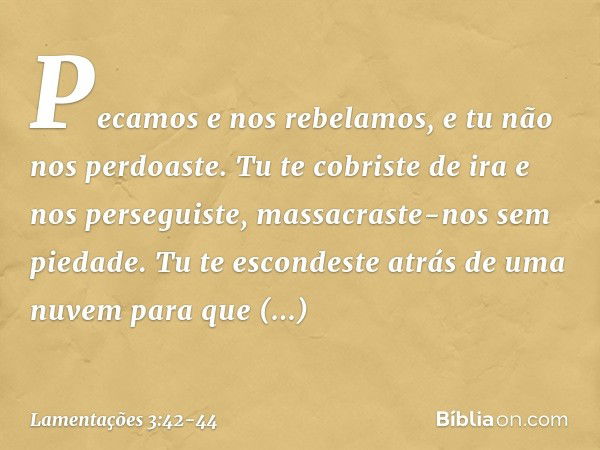 "Pecamos e nos rebelamos,
e tu não nos perdoaste. Tu te cobriste de ira e nos perseguiste,
massacraste-nos sem piedade. Tu te escondeste atrás de uma nuvem
para