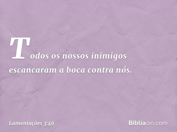 Todos os nossos inimigos
escancaram a boca contra nós. -- Lamentações 3:46