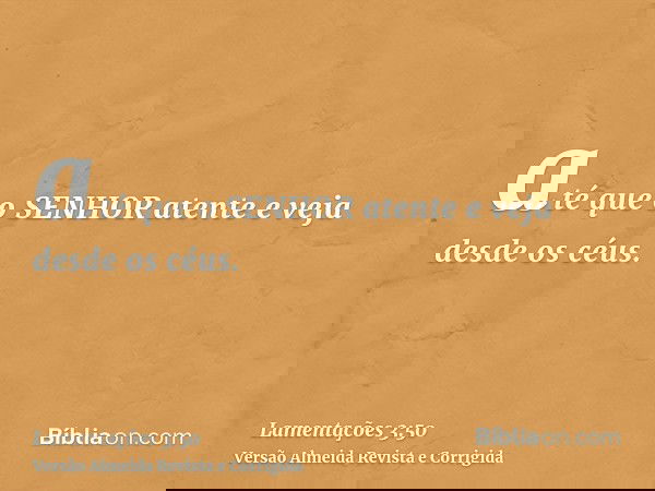 até que o SENHOR atente e veja desde os céus.