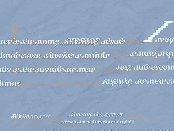 Invoquei o teu nome, SENHOR, desde a mais profunda cova.Ouviste a minha voz; não escondas o teu ouvido ao meu suspiro, ao meu clamor.