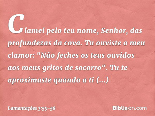 Clamei pelo teu nome, Senhor,
das profundezas da cova. Tu ouviste o meu clamor:
"Não feches os teus ouvidos
aos meus gritos de socorro". Tu te aproximaste quand