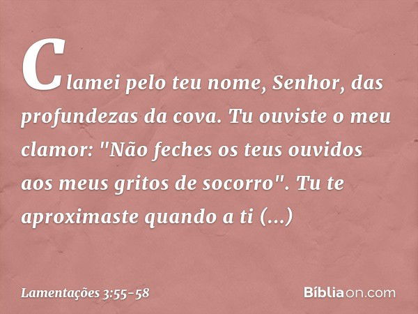 Clamei pelo teu nome, Senhor,
das profundezas da cova. Tu ouviste o meu clamor:
"Não feches os teus ouvidos
aos meus gritos de socorro". Tu te aproximaste quand