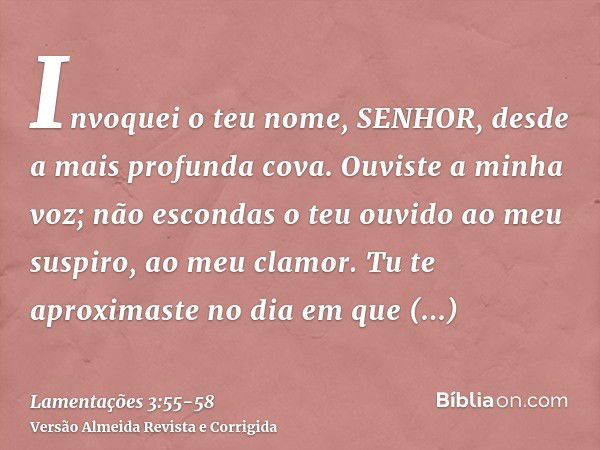 Invoquei o teu nome, SENHOR, desde a mais profunda cova.Ouviste a minha voz; não escondas o teu ouvido ao meu suspiro, ao meu clamor.Tu te aproximaste no dia em