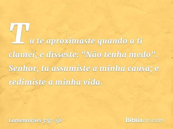 Tu te aproximaste quando a ti clamei,
e disseste: "Não tenha medo". Senhor, tu assumiste a minha causa;
e redimiste a minha vida. -- Lamentações 3:57-58