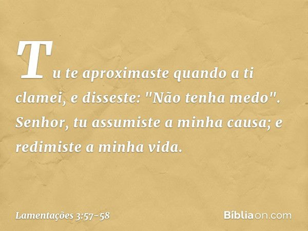 Tu te aproximaste quando a ti clamei,
e disseste: "Não tenha medo". Senhor, tu assumiste a minha causa;
e redimiste a minha vida. -- Lamentações 3:57-58