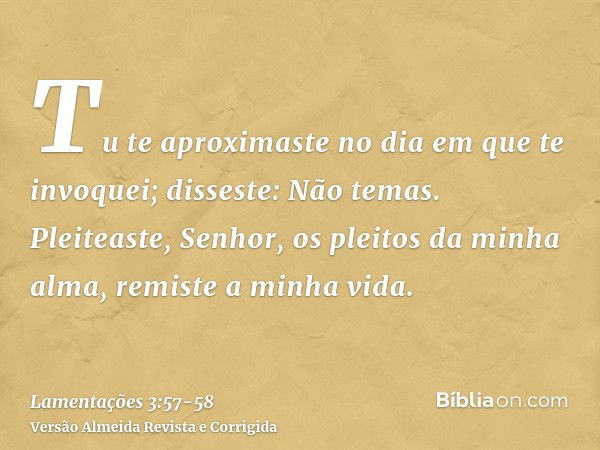 Tu te aproximaste no dia em que te invoquei; disseste: Não temas.Pleiteaste, Senhor, os pleitos da minha alma, remiste a minha vida.