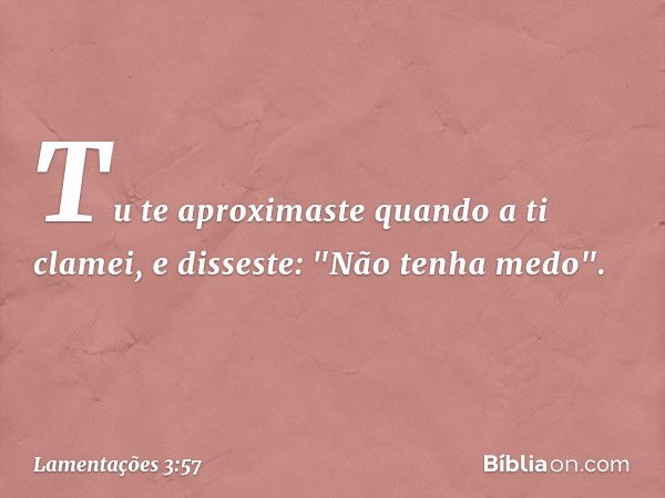 Tu te aproximaste quando a ti clamei,
e disseste: "Não tenha medo". -- Lamentações 3:57