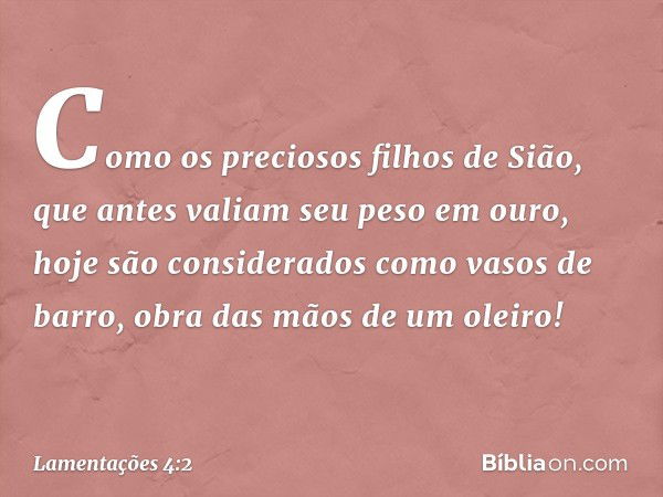 Como os preciosos filhos de Sião,
que antes valiam seu peso em ouro,
hoje são considerados como vasos de barro,
obra das mãos de um oleiro! -- Lamentações 4:2