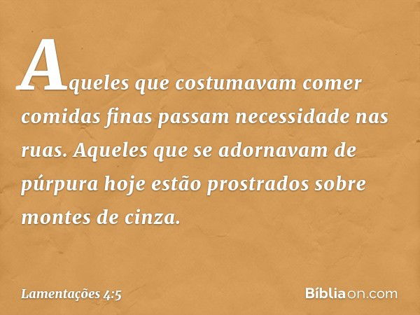 Aqueles que costumavam comer comidas finas
passam necessidade nas ruas.
Aqueles que se adornavam de púrpura
hoje estão prostrados
sobre montes de cinza. -- Lame