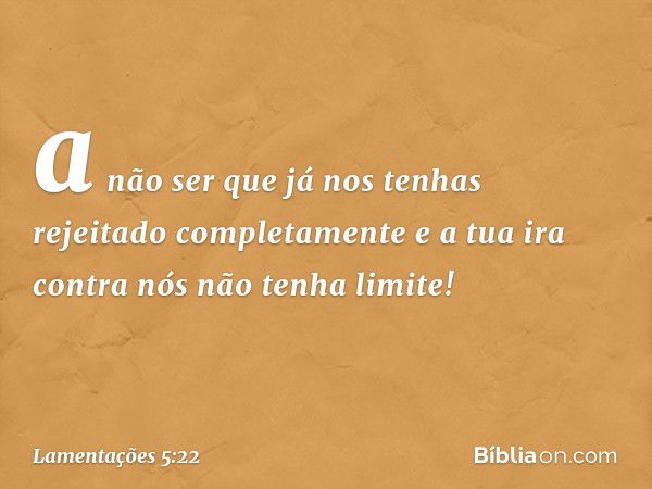 a não ser que já nos tenhas
rejeitado completamente
e a tua ira contra nós
não tenha limite! -- Lamentações 5:22