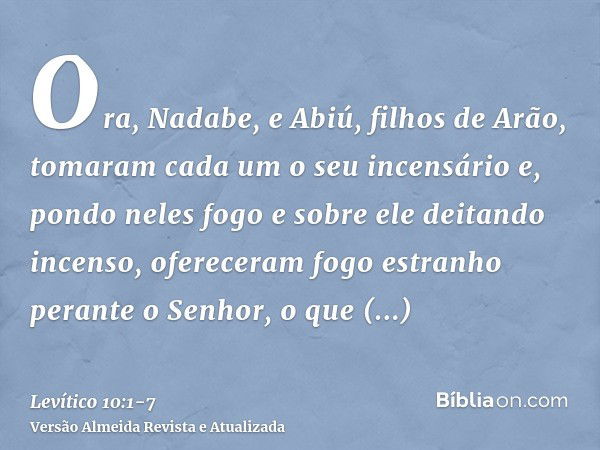 Ora, Nadabe, e Abiú, filhos de Arão, tomaram cada um o seu incensário e, pondo neles fogo e sobre ele deitando incenso, ofereceram fogo estranho perante o Senho