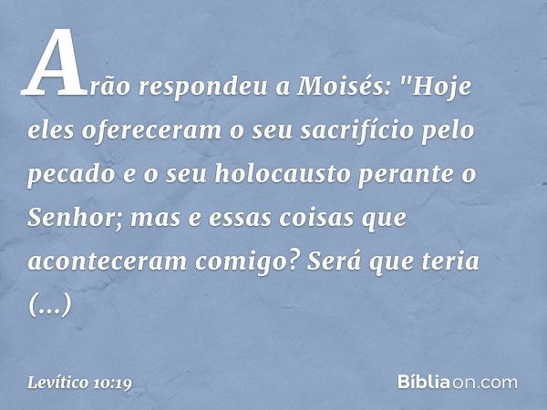 Arão respondeu a Moisés: "Hoje eles ofereceram o seu sacrifício pelo pecado e o seu holocausto perante o Senhor; mas e essas coisas que aconteceram comigo? Será