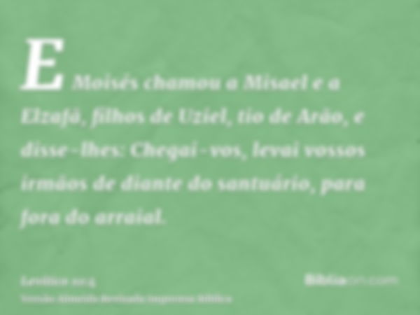 E Moisés chamou a Misael e a Elzafã, filhos de Uziel, tio de Arão, e disse-lhes: Chegai-vos, levai vossos irmãos de diante do santuário, para fora do arraial.