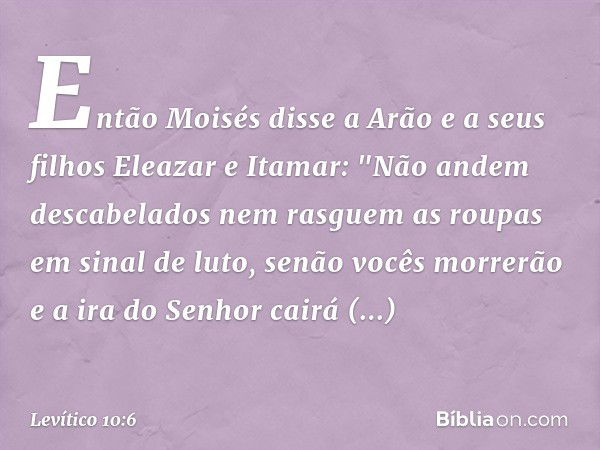 Então Moisés disse a Arão e a seus filhos Eleazar e Itamar: "Não andem descabela­dos nem rasguem as roupas em sinal de luto, senão vocês mor­rerão e a ira do Se