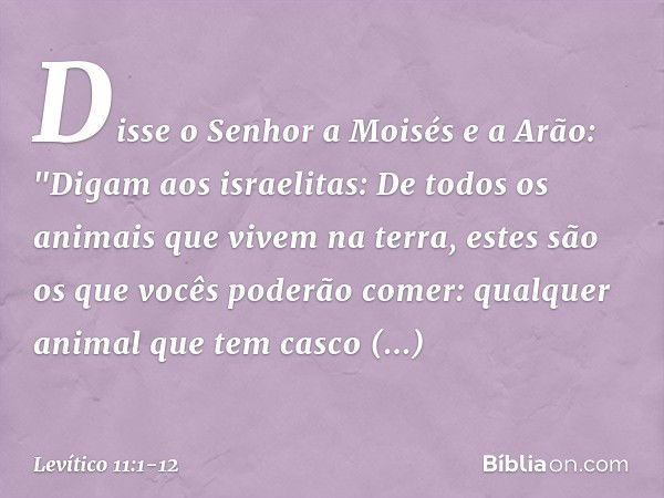 Disse o Senhor a Moisés e a Arão: "Digam aos israelitas: De todos os animais que vivem na terra, estes são os que vocês poderão comer: qualquer animal que tem c