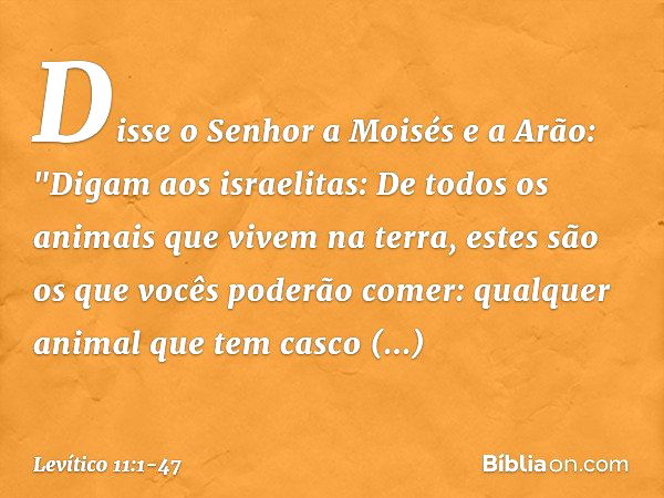 Disse o Senhor a Moisés e a Arão: "Digam aos israelitas: De todos os animais que vivem na terra, estes são os que vocês poderão comer: qualquer animal que tem c