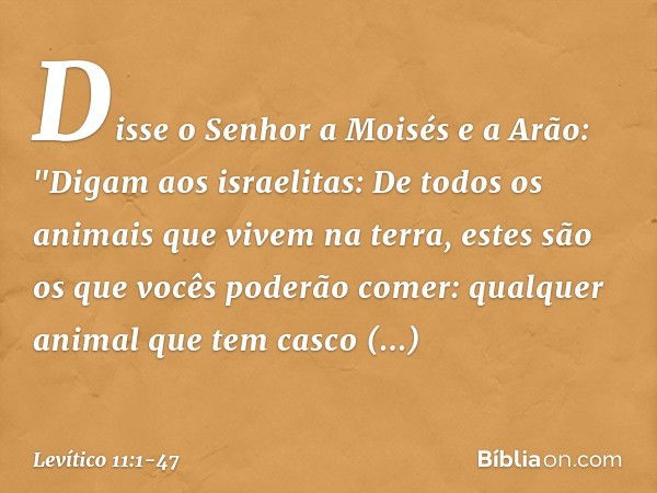 Disse o Senhor a Moisés e a Arão: "Digam aos israelitas: De todos os animais que vivem na terra, estes são os que vocês poderão comer: qualquer animal que tem c