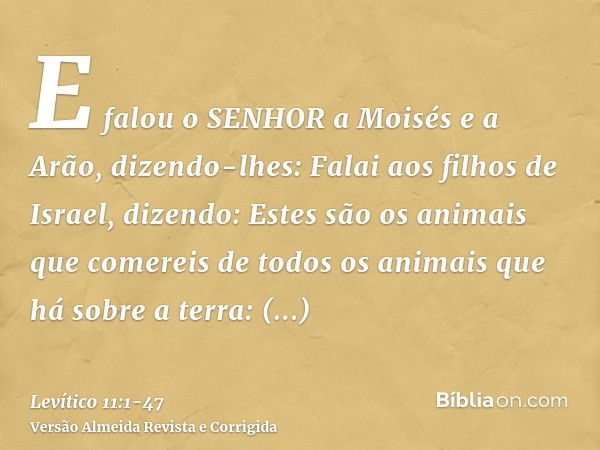 E falou o SENHOR a Moisés e a Arão, dizendo-lhes:Falai aos filhos de Israel, dizendo: Estes são os animais que comereis de todos os animais que há sobre a terra