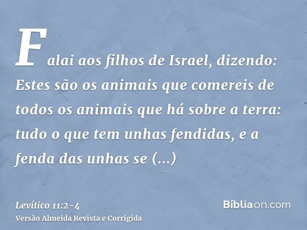 Falai aos filhos de Israel, dizendo: Estes são os animais que comereis de todos os animais que há sobre a terra:tudo o que tem unhas fendidas, e a fenda das unh