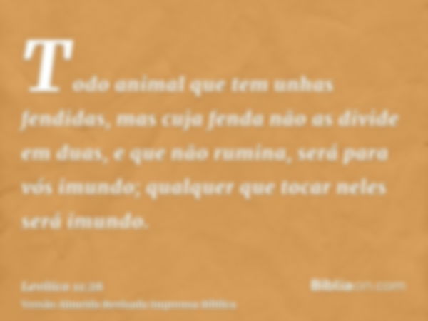 Todo animal que tem unhas fendidas, mas cuja fenda não as divide em duas, e que não rumina, será para vós imundo; qualquer que tocar neles será imundo.