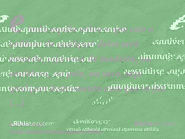 e tudo aquilo sobre o que cair o cadáver de qualquer deles será imundo; seja vaso de madeira, ou vestidura, ou pele, ou saco, seja qualquer instrumento com que 