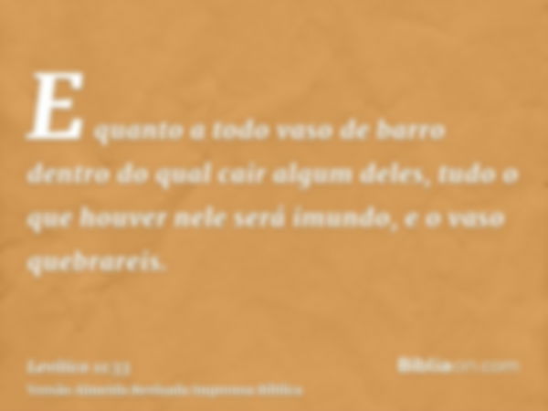 E quanto a todo vaso de barro dentro do qual cair algum deles, tudo o que houver nele será imundo, e o vaso quebrareis.