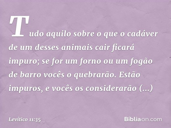 Tudo aqui­lo sobre o que o cadáver de um desses animais cair ficará impuro; se for um forno ou um fogão de barro vocês o quebrarão. Estão impuros, e vocês os co