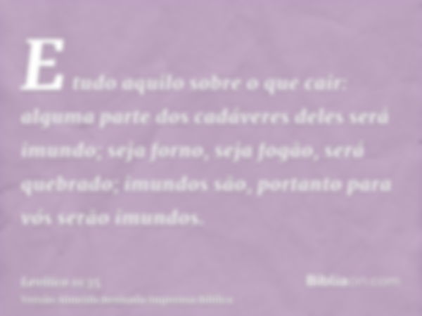 E tudo aquilo sobre o que cair: alguma parte dos cadáveres deles será imundo; seja forno, seja fogão, será quebrado; imundos são, portanto para vós serão imundo