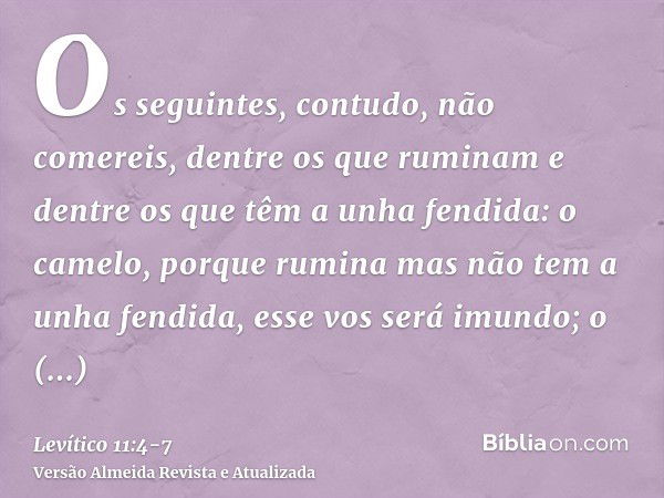 Os seguintes, contudo, não comereis, dentre os que ruminam e dentre os que têm a unha fendida: o camelo, porque rumina mas não tem a unha fendida, esse vos será