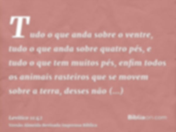 Tudo o que anda sobre o ventre, tudo o que anda sobre quatro pés, e tudo o que tem muitos pés, enfim todos os animais rasteiros que se movem sobre a terra, dess