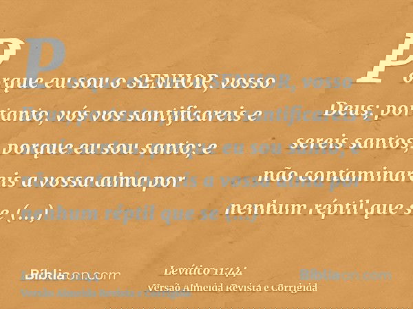 Porque eu sou o SENHOR, vosso Deus; portanto, vós vos santificareis e sereis santos, porque eu sou santo; e não contaminareis a vossa alma por nenhum réptil que